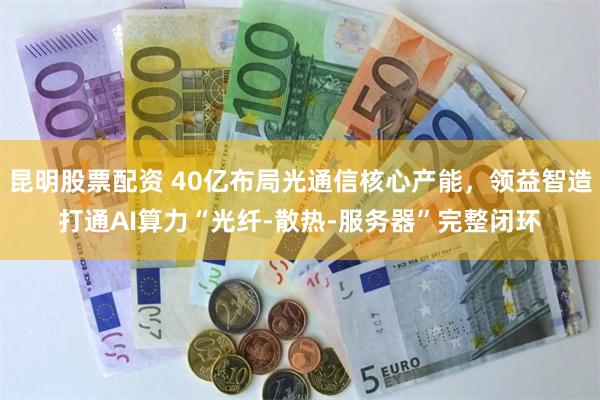 昆明股票配资 40亿布局光通信核心产能，领益智造打通AI算力“光纤-散热-服务器”完整闭环