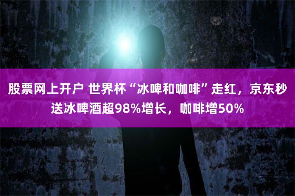 股票网上开户 世界杯“冰啤和咖啡”走红，京东秒送冰啤酒超98%增长，咖啡增50%