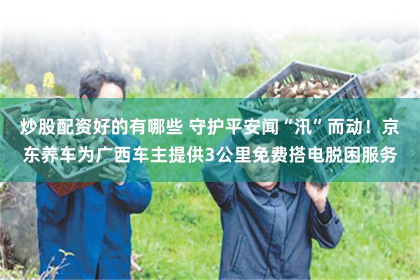 炒股配资好的有哪些 守护平安闻“汛”而动！京东养车为广西车主提供3公里免费搭电脱困服务