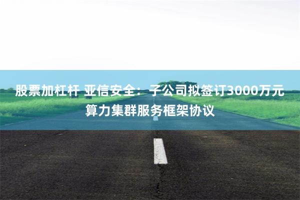 股票加杠杆 亚信安全：子公司拟签订3000万元算力集群服务框架协议