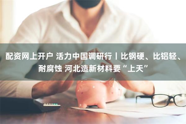配资网上开户 活力中国调研行丨比钢硬、比铝轻、耐腐蚀 河北造新材料要“上天”