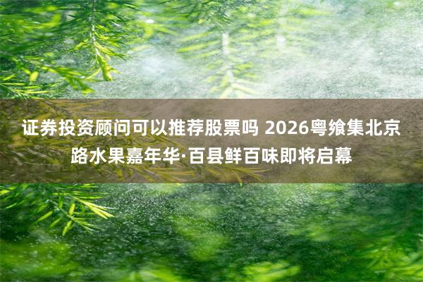 证券投资顾问可以推荐股票吗 2026粤飨集北京路水果嘉年华·百县鲜百味即将启幕