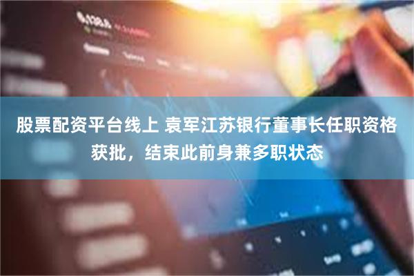 股票配资平台线上 袁军江苏银行董事长任职资格获批,结束此前身兼多职状态