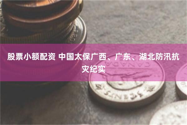 股票小额配资 中国太保广西、广东、湖北防汛抗灾纪实