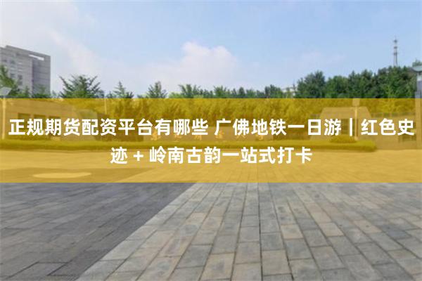 正规期货配资平台有哪些 广佛地铁一日游｜红色史迹 + 岭南古韵一站式打卡