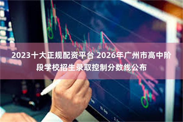 2023十大正规配资平台 2026年广州市高中阶段学校招生录取控制分数线公布