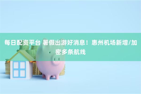 每日配资平台 暑假出游好消息！惠州机场新增/加密多条航线