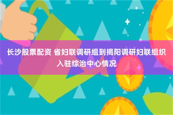 长沙股票配资 省妇联调研组到揭阳调研妇联组织入驻综治中心情况