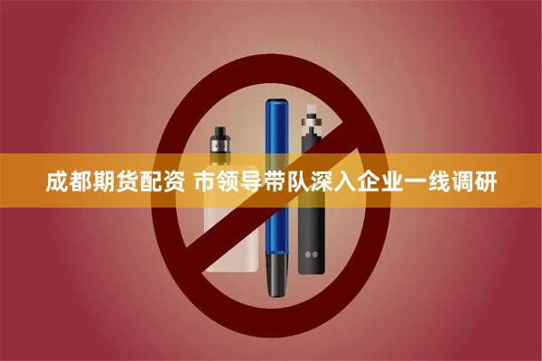 成都期货配资 市领导带队深入企业一线调研