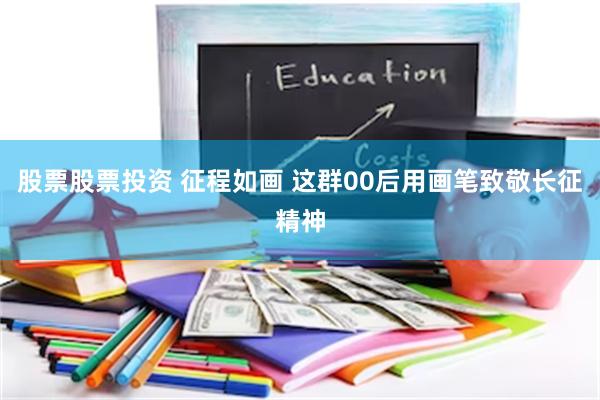 股票股票投资 征程如画 这群00后用画笔致敬长征精神