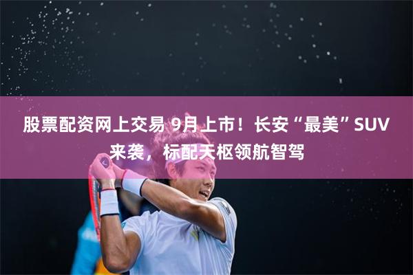 股票配资网上交易 9月上市！长安“最美”SUV来袭，标配天枢领航智驾