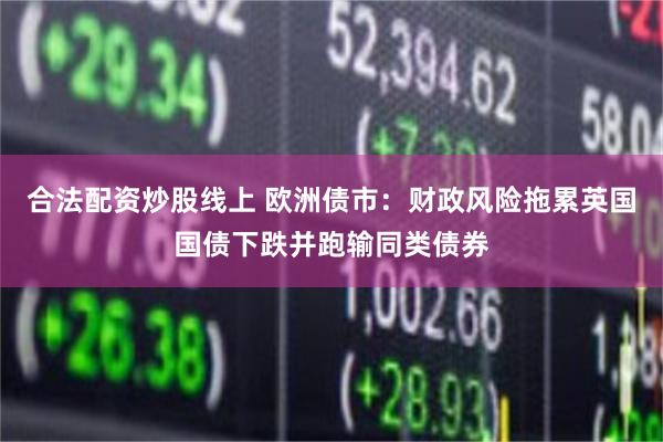 合法配资炒股线上 欧洲债市：财政风险拖累英国国债下跌并跑输同类债券