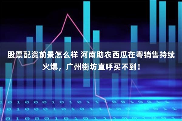 股票配资前景怎么样 河南助农西瓜在粤销售持续火爆,广州街坊直呼买不到!