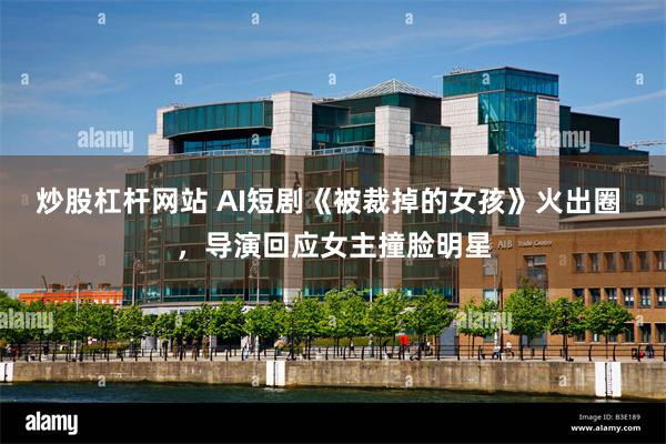 炒股杠杆网站 AI短剧《被裁掉的女孩》火出圈 ，导演回应女主撞脸明星