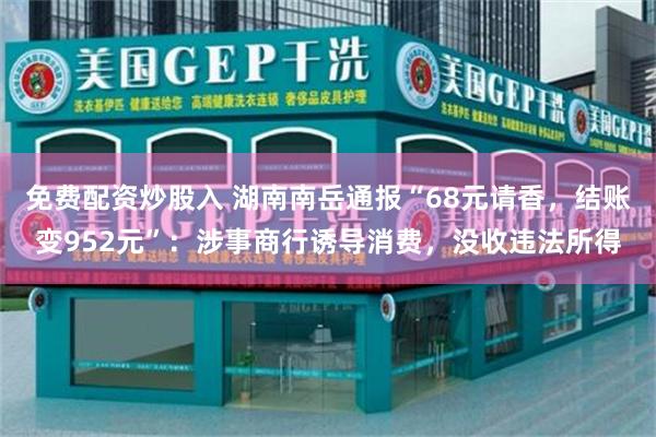 免费配资炒股入 湖南南岳通报“68元请香,结账变952元”:涉事商行诱导消费,没收违法所得