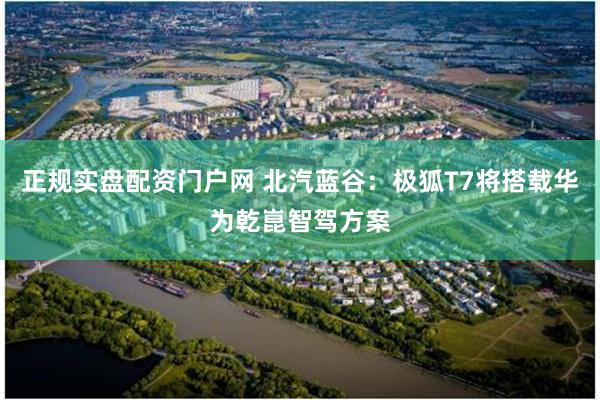 正规实盘配资门户网 北汽蓝谷：极狐T7将搭载华为乾崑智驾方案