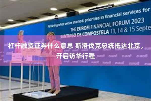 杠杆融资证券什么意思 斯洛伐克总统抵达北京，开启访华行程