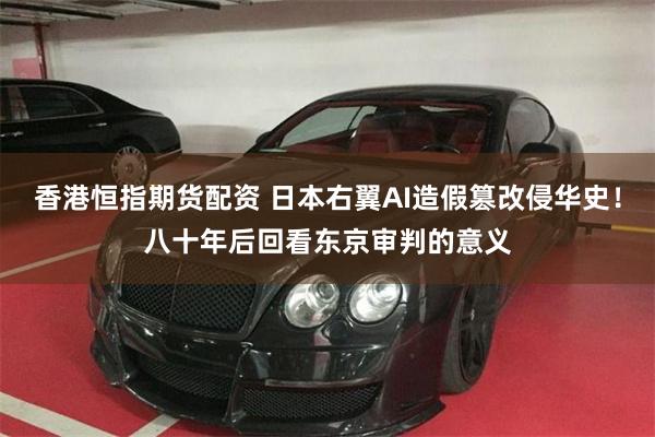 香港恒指期货配资 日本右翼AI造假篡改侵华史！八十年后回看东京审判的意义