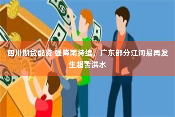四川期货配资 强降雨持续，广东部分江河易再发生超警洪水