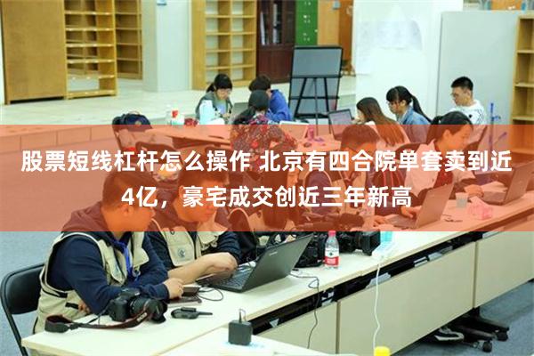 股票短线杠杆怎么操作 北京有四合院单套卖到近4亿，豪宅成交创近三年新高