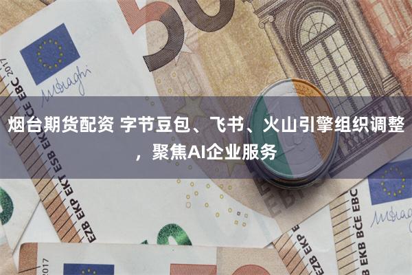 烟台期货配资 字节豆包、飞书、火山引擎组织调整，聚焦AI企业服务