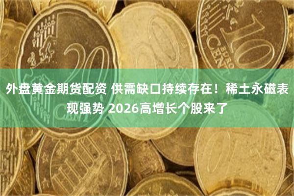 外盘黄金期货配资 供需缺口持续存在！稀土永磁表现强势 2026高增长个股来了