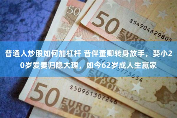 普通人炒股如何加杠杆 昔伴董卿转身放手，娶小20岁爱妻归隐大理，如今62岁成人生赢家