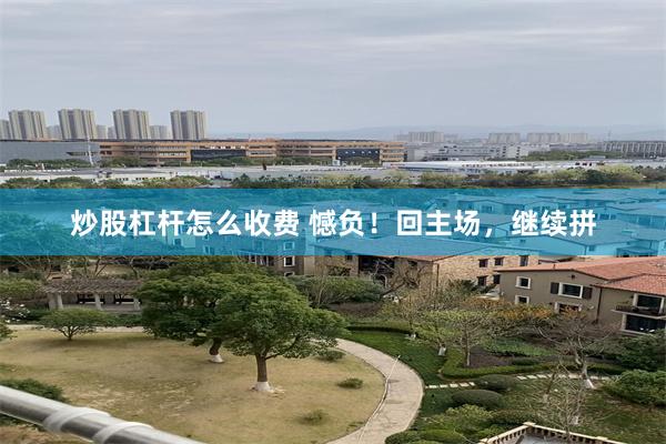 炒股杠杆怎么收费 憾负！回主场，继续拼