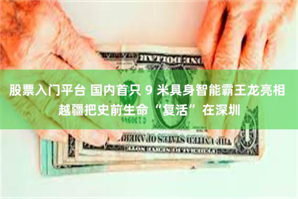 股票入门平台 国内首只 9 米具身智能霸王龙亮相 越疆把史前生命 “复活” 在深圳