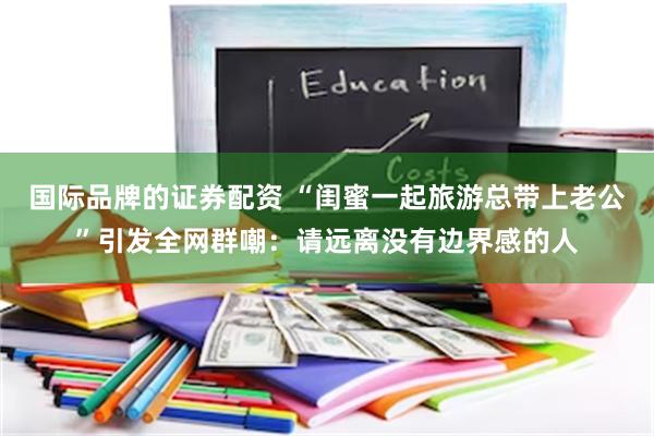 国际品牌的证券配资 “闺蜜一起旅游总带上老公”引发全网群嘲：请远离没有边界感的人