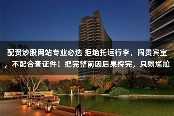 配资炒股网站专业必选 拒绝托运行李，闯贵宾室，不配合查证件！把完整前因后果捋完，只剩尴尬