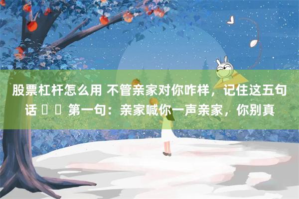 股票杠杆怎么用 不管亲家对你咋样，记住这五句话 ​​第一句：亲家喊你一声亲家，你别真