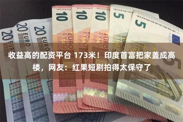 收益高的配资平台 173米！印度首富把家盖成高楼，网友：红果短剧拍得太保守了