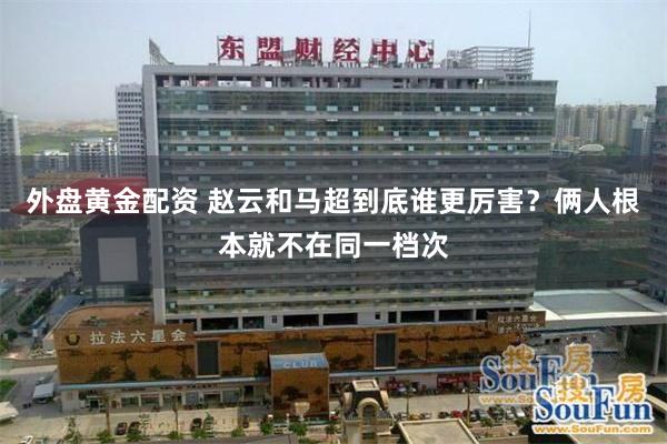 外盘黄金配资 赵云和马超到底谁更厉害？俩人根本就不在同一档次