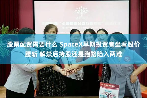 股票配资需要什么 SpaceX早期投资者坐看股价腰斩 解禁后持股还是跑路陷入两难