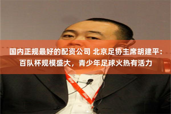 国内正规最好的配资公司 北京足协主席胡建平：百队杯规模盛大，青少年足球火热有活力