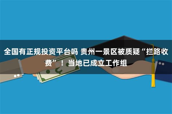 全国有正规投资平台吗 贵州一景区被质疑“拦路收费” ！当地已成立工作组