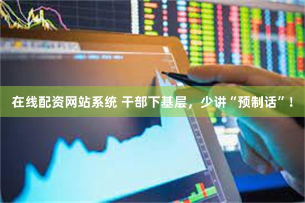 在线配资网站系统 干部下基层，少讲“预制话”！