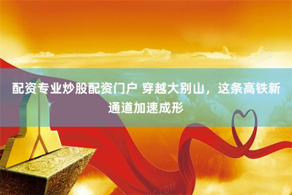 配资专业炒股配资门户 穿越大别山，这条高铁新通道加速成形
