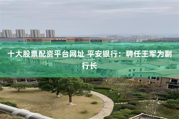 十大股票配资平台网址 平安银行：聘任王军为副行长