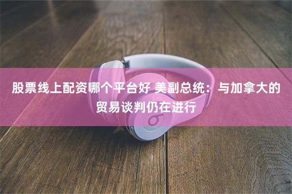 股票线上配资哪个平台好 美副总统：与加拿大的贸易谈判仍在进行