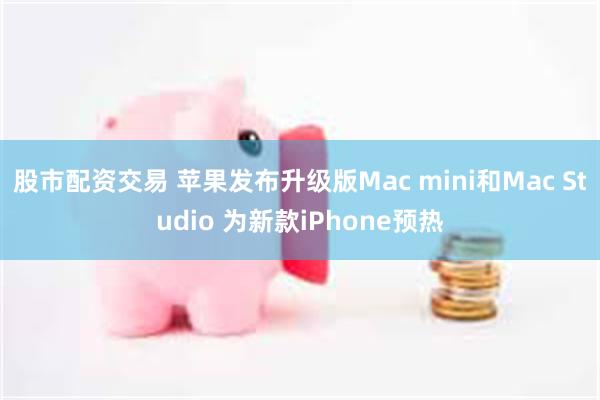 股市配资交易 苹果发布升级版Mac mini和Mac Studio 为新款iPhone预热