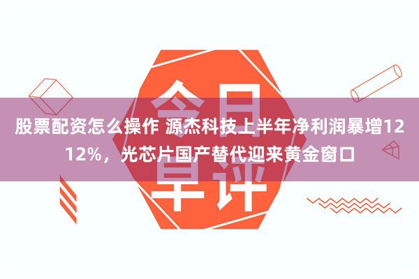 股票配资怎么操作 源杰科技上半年净利润暴增1212%，光芯片国产替代迎来黄金窗口