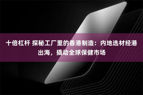 十倍杠杆 探秘工厂里的香港制造：内地选材经港出海，撬动全球保健市场