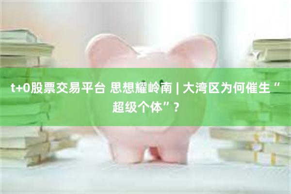 t+0股票交易平台 思想耀岭南 | 大湾区为何催生“超级个体”？