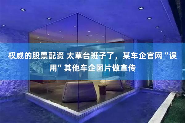 权威的股票配资 太草台班子了,某车企官网“误用”其他车企图片做宣传