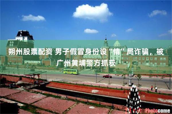 朔州股票配资 男子假冒身份设“情”局诈骗，被广州黄埔警方抓获