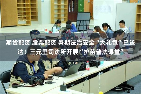 期货配资 股票配资 暑期法治安全“大礼包”已送达！三元里司法所开展“护苗普法课堂”