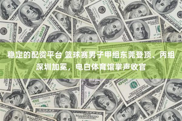 稳定的配资平台 篮球赛男子甲组东莞登顶、丙组深圳加冕，电白体育馆掌声收官