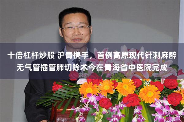 十倍杠杆炒股 沪青携手，首例高原现代针刺麻醉无气管插管肺切除术今在青海省中医院完成